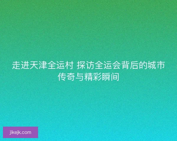 走进天津全运村 探访全运会背后的城市传奇与精彩瞬间